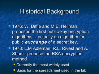 Historical Background

   1976: W. Diffie and M.E. Hellman
    proposed the first public-key encryption
    algorithms -- actually an algorithm for
    public exchange of a secret key.
   1978: L.M Adleman, R.L. Rivest and A.
    Shamir propose the RSA encryption
    method
       Currently the most widely used
       Basis for the spreadsheet used in the lab
 