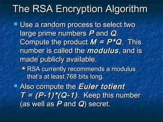The RSA Encryption Algorithm
   Use a random process to select two
    large prime numbers P and Q .
    Compute the product M = P*Q . This
    number is called the modulus , and is
    made publicly available.
       RSA currently recommends a modulus
        that’s at least 768 bits long.
   Also compute the Euler totient
    T = (P-1)*(Q-1) . Keep this number
    (as well as P and Q ) secret.
 