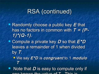 RSA (continued)
   Randomly choose a public key E that
    has no factors in common with T = (P-
    1)*(Q-1) .
   Compute a private key D so that E*D
    leaves a remainder of 1 when divided
    by T .
       We say E*D is congruent to 1 modulo
        T
   Note that D is easy to compute only if
 