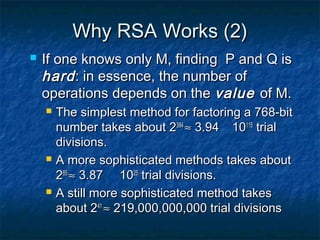 Why RSA Works (2)
   If one knows only M, finding P and Q is
    hard : in essence, the number of
    operations depends on the value of M.
       The simplest method for factoring a 768-bit
        number takes about 2384 ≈ 3.94 10115 trial
        divisions.
       A more sophisticated methods takes about
        285 ≈ 3.87 1025 trial divisions.
       A still more sophisticated method takes
        about 241 ≈ 219,000,000,000 trial divisions
 