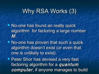 Why RSA Works (3)

   No-one has found an really quick
    algorithm for factoring a large number
    M.
   No-one has proven that such a quick
    algorithm doesn’t exist (or even that
    one is unlikely to exist).
   Peter Shor has devised a very fast
    factoring algorithm for a quantum
    computer , if anyone manages to build
 