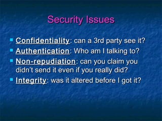 Security Issues
   Confidentiality : can a 3rd party see it?
   Authentication : Who am I talking to?
   Non-repudiation : can you claim you
    didn’t send it even if you really did?
   Integrity : was it altered before I got it?
 