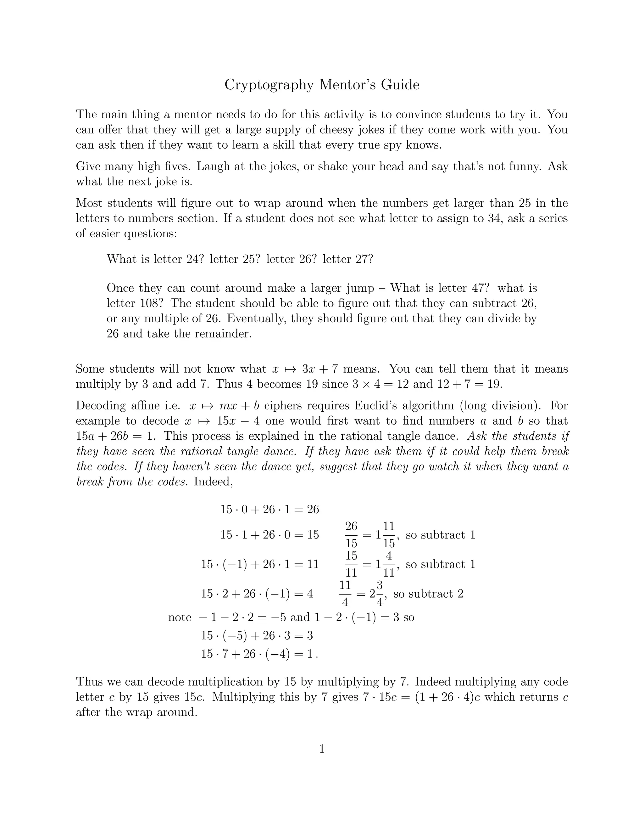 Cryptography Mentor’s Guide
The main thing a mentor needs to do for this activity is to convince students to try it. You
can oﬀer that they will get a large supply of cheesy jokes if they come work with you. You
can ask then if they want to learn a skill that every true spy knows.
Give many high ﬁves. Laugh at the jokes, or shake your head and say that’s not funny. Ask
what the next joke is.
Most students will ﬁgure out to wrap around when the numbers get larger than 25 in the
letters to numbers section. If a student does not see what letter to assign to 34, ask a series
of easier questions:
What is letter 24? letter 25? letter 26? letter 27?
Once they can count around make a larger jump – What is letter 47? what is
letter 108? The student should be able to ﬁgure out that they can subtract 26,
or any multiple of 26. Eventually, they should ﬁgure out that they can divide by
26 and take the remainder.
Some students will not know what x → 3x + 7 means. You can tell them that it means
multiply by 3 and add 7. Thus 4 becomes 19 since 3 × 4 = 12 and 12 + 7 = 19.
Decoding aﬃne i.e. x → mx + b ciphers requires Euclid’s algorithm (long division). For
example to decode x → 15x − 4 one would ﬁrst want to ﬁnd numbers a and b so that
15a + 26b = 1. This process is explained in the rational tangle dance. Ask the students if
they have seen the rational tangle dance. If they have ask them if it could help them break
the codes. If they haven’t seen the dance yet, suggest that they go watch it when they want a
break from the codes. Indeed,
15 · 0 + 26 · 1 = 26
15 · 1 + 26 · 0 = 15
26
15
= 1
11
15
, so subtract 1
15 · (−1) + 26 · 1 = 11
15
11
= 1
4
11
, so subtract 1
15 · 2 + 26 · (−1) = 4
11
4
= 2
3
4
, so subtract 2
note − 1 − 2 · 2 = −5 and 1 − 2 · (−1) = 3 so
15 · (−5) + 26 · 3 = 3
15 · 7 + 26 · (−4) = 1 .
Thus we can decode multiplication by 15 by multiplying by 7. Indeed multiplying any code
letter c by 15 gives 15c. Multiplying this by 7 gives 7 · 15c = (1 + 26 · 4)c which returns c
after the wrap around.
1
 