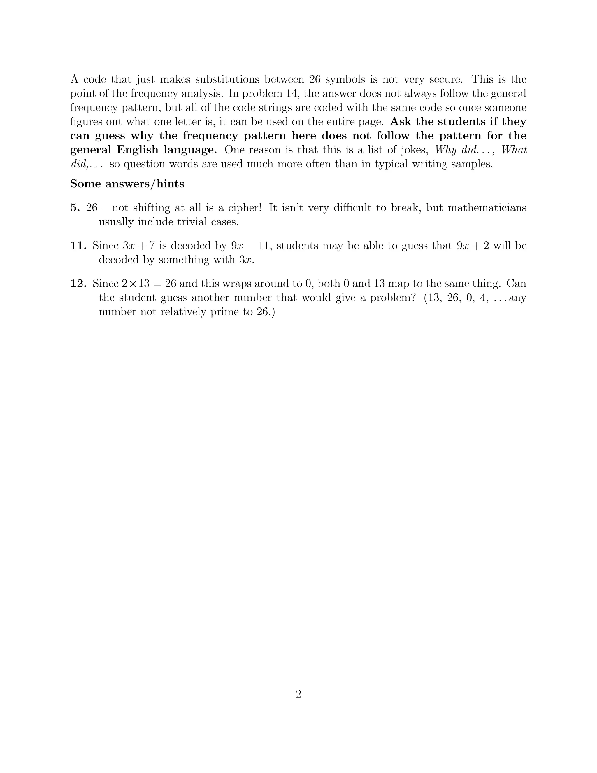 A code that just makes substitutions between 26 symbols is not very secure. This is the
point of the frequency analysis. In problem 14, the answer does not always follow the general
frequency pattern, but all of the code strings are coded with the same code so once someone
ﬁgures out what one letter is, it can be used on the entire page. Ask the students if they
can guess why the frequency pattern here does not follow the pattern for the
general English language. One reason is that this is a list of jokes, Why did..., What
did,... so question words are used much more often than in typical writing samples.
Some answers/hints
5. 26 – not shifting at all is a cipher! It isn’t very diﬃcult to break, but mathematicians
usually include trivial cases.
11. Since 3x + 7 is decoded by 9x − 11, students may be able to guess that 9x + 2 will be
decoded by something with 3x.
12. Since 2×13 = 26 and this wraps around to 0, both 0 and 13 map to the same thing. Can
the student guess another number that would give a problem? (13, 26, 0, 4, . . . any
number not relatively prime to 26.)
2
 