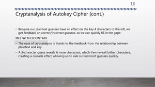 Cryptanalysis of Autokey Cipher (cont.)
• Because our plaintext guesses have an effect on the key 4 characters to the left, we
get feedback on correct/incorrect guesses, so we can quickly fill in the gaps:
MEETATTHEFOUNTAIN
• The ease of cryptanalysis is thanks to the feedback from the relationship between
plaintext and key.
• A 3-character guess reveals 6 more characters, which then reveal further characters,
creating a cascade effect, allowing us to rule out incorrect guesses quickly.
10
 