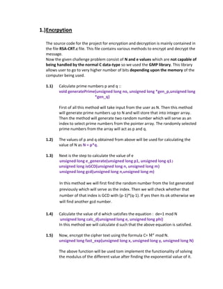 1.) Encrpytion

  The source code for the project for encryption and decryption is mainly contained in
  the file RSA-CRT.c file. This file contains various methods to encrypt and decrypt the
  message.
  Now the given challenge problem consist of N and e values which are not capable of
  being handled by the normal C data-type so we used the GMP library. This library
  allows user to go to very higher number of bits depending upon the memory of the
  computer being used.

  1.1)   Calculate prime numbers p and q ::
         void generatePrime(unsigned long no, unsigned long *gen_p,unsigned long
                            *gen_q)

         First of all this method will take input from the user as N. Then this method
         will generate prime numbers up to N and will store that into integer array.
         Then the method will generate two random number which will serve as an
         index to select prime numbers from the pointer array. The randomly selected
         prime numbers from the array will act as p and q.

  1.2)   The values of p and q obtained from above will be used for calculating the
         value of N as N = p*q.

  1.3)   Next is the step to calculate the value of e
         unsigned long e_generate(unsigned long p1, unsigned long q1 )
         unsigned long isGCD(unsigned long n, unsigned long m)
         unsigned long gcd(unsigned long n,unsigned long m)

         In this method we will first find the random number from the list generated
         previously which will serve as the index. Then we will check whether that
         number of that index is GCD with (p-1)*(q-1). If yes then its ok otherwise we
         will find another gcd number.

  1.4)   Calculate the value of d which satisfies the equation : de=1 mod N
          unsigned long calc_d(unsigned long e, unsigned long phi)
         In this method we will calculate d such that the above equation is satisfied.

  1.5)   Now, encrypt the cipher text using the formula C=   mod N.
         unsigned long fast_exp(unsigned long x, unsigned long y, unsigned long N)

         The above function will be used tom implement the functionality of solving
         the modulus of the different value after finding the exponential value of it.
 