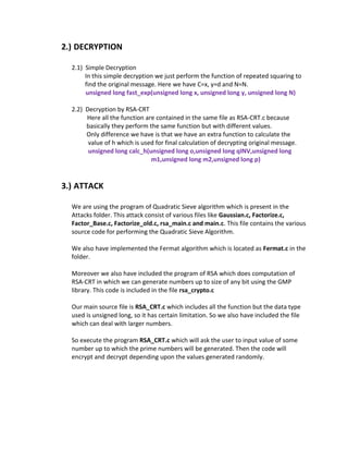 2.) DECRYPTION

  2.1) Simple Decryption
       In this simple decryption we just perform the function of repeated squaring to
       find the original message. Here we have C=x, y=d and N=N.
       unsigned long fast_exp(unsigned long x, unsigned long y, unsigned long N)

  2.2) Decryption by RSA-CRT
       Here all the function are contained in the same file as RSA-CRT.c because
       basically they perform the same function but with different values.
       Only difference we have is that we have an extra function to calculate the
        value of h which is used for final calculation of decrypting original message.
        unsigned long calc_h(unsigned long o,unsigned long qINV,unsigned long
                               m1,unsigned long m2,unsigned long p)


3.) ATTACK

  We are using the program of Quadratic Sieve algorithm which is present in the
  Attacks folder. This attack consist of various files like Gaussian.c, Factorize.c,
  Factor_Base.c, Factorize_old.c, rsa_main.c and main.c. This file contains the various
  source code for performing the Quadratic Sieve Algorithm.

  We also have implemented the Fermat algorithm which is located as Fermat.c in the
  folder.

  Moreover we also have included the program of RSA which does computation of
  RSA-CRT in which we can generate numbers up to size of any bit using the GMP
  library. This code is included in the file rsa_crypto.c

  Our main source file is RSA_CRT.c which includes all the function but the data type
  used is unsigned long, so it has certain limitation. So we also have included the file
  which can deal with larger numbers.

  So execute the program RSA_CRT.c which will ask the user to input value of some
  number up to which the prime numbers will be generated. Then the code will
  encrypt and decrypt depending upon the values generated randomly.
 