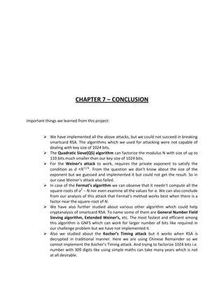 CHAPTER 7 – CONCLUSION


Important things we learned from this project:


          We have implemented all the above attacks, but we could not succeed in breaking
           smartcard RSA. The algorithms which we used for attacking were not capable of
           dealing with key size of 1024 bits.
          The Quadratic Sieve(QS) algorithm can factorize the modulus N with size of up to
           110 bits much smaller than our key size of 1024 bits.
          For the Weiner’s attack to work, requires the private exponent to satisfy the
           condition as d <       . From the question we don’t know about the size of the
           exponent but we guessed and implemented it but could not get the result. So in
           our case Weiner’s attack also failed.
          In case of the Fermat’s algorithm we can observe that it needn’t compute all the
           square-roots of a2 − N nor even examine all the values for a. We can also conclude
           from our analysis of this attack that Fermat's method works best when there is a
           factor near the square-root of N.
          We have also further studied about various other algorithm which could help
           cryptanalysis of smartcard RSA. To name some of them are General Number Field
           Sieving algorithm, Extended Weiner’s, etc. The most fastest and efficient among
           this algorithm is GNFS which can work for larger number of bits like required in
           our challenge problem but we have not implemented it.
          Also we studied about the Kocher’s Timing attack but it works when RSA is
           decrypted in traditional manner. Here we are using Chinese Remainder so we
           cannot implement the Kocher’s Timing attack. And trying to factorize 1024 bits i.e.
           number with 309 digits like using simple maths can take many years which is not
           at all desirable.
 