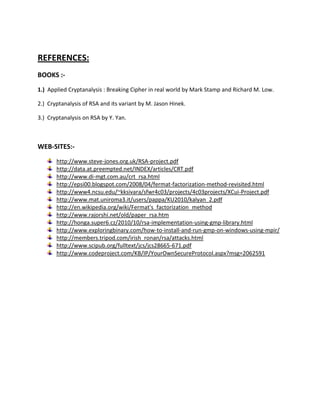 REFERENCES:
BOOKS :-
1.) Applied Cryptanalysis : Breaking Cipher in real world by Mark Stamp and Richard M. Low.

2.) Cryptanalysis of RSA and its variant by M. Jason Hinek.

3.) Cryptanalysis on RSA by Y. Yan.



WEB-SITES:-
       http://www.steve-jones.org.uk/RSA-project.pdf
       http://data.at.preempted.net/INDEX/articles/CRT.pdf
       http://www.di-mgt.com.au/crt_rsa.html
       http://epsi00.blogspot.com/2008/04/fermat-factorization-method-revisited.html
       http://www4.ncsu.edu/~kksivara/sfwr4c03/projects/4c03projects/XCui-Project.pdf
       http://www.mat.uniroma3.it/users/pappa/KU2010/kalyan_2.pdf
       http://en.wikipedia.org/wiki/Fermat's_factorization_method
       http://www.rajorshi.net/old/paper_rsa.htm
       http://honga.super6.cz/2010/10/rsa-implementation-using-gmp-library.html
       http://www.exploringbinary.com/how-to-install-and-run-gmp-on-windows-using-mpir/
       http://members.tripod.com/irish_ronan/rsa/attacks.html
       http://www.scipub.org/fulltext/jcs/jcs28665-671.pdf
       http://www.codeproject.com/KB/IP/YourOwnSecureProtocol.aspx?msg=2062591
 
