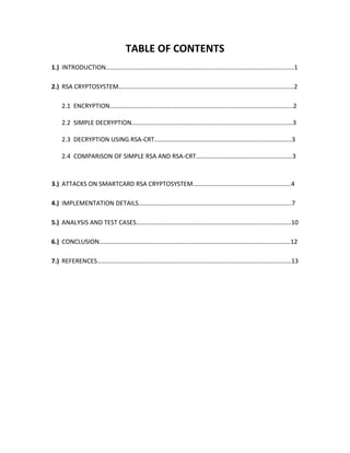 TABLE OF CONTENTS
1.) INTRODUCTION………………………………………………………………………………………………………..1

2.) RSA CRYPTOSYSTEM…………………………………………………………………………………………………2

  2.1 ENCRYPTION……………………………………………………………………………………………………..2

  2.2 SIMPLE DECRYPTION…………………………………………………………………………………………3

  2.3 DECRYPTION USING RSA-CRT……………………………………………………………………………3

  2.4 COMPARISON OF SIMPLE RSA AND RSA-CRT…………………………………………………….3



3.) ATTACKS ON SMARTCARD RSA CRYPTOSYSTEM……………………………………………………..4

4.) IMPLEMENTATION DETAILS…………………………………………………………………………………….7

5.) ANALYSIS AND TEST CASES……………………………………………………………………….…………….10

6.) CONCLUSION………………………………………………………………………………………………………….12

7.) REFERENCES……………………………………………………………………………………………………………13
 