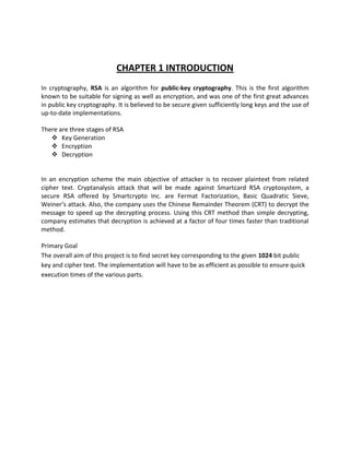 CHAPTER 1 INTRODUCTION
In cryptography, RSA is an algorithm for public-key cryptography. This is the first algorithm
known to be suitable for signing as well as encryption, and was one of the first great advances
in public key cryptography. It is believed to be secure given sufficiently long keys and the use of
up-to-date implementations.

There are three stages of RSA
    Key Generation
    Encryption
    Decryption


In an encryption scheme the main objective of attacker is to recover plaintext from related
cipher text. Cryptanalysis attack that will be made against Smartcard RSA cryptosystem, a
secure RSA offered by Smartcrypto Inc. are Fermat Factorization, Basic Quadratic Sieve,
Weiner’s attack. Also, the company uses the Chinese Remainder Theorem (CRT) to decrypt the
message to speed up the decrypting process. Using this CRT method than simple decrypting,
company estimates that decryption is achieved at a factor of four times faster than traditional
method.

Primary Goal
The overall aim of this project is to find secret key corresponding to the given 1024 bit public
key and cipher text. The implementation will have to be as efficient as possible to ensure quick
execution times of the various parts.
 