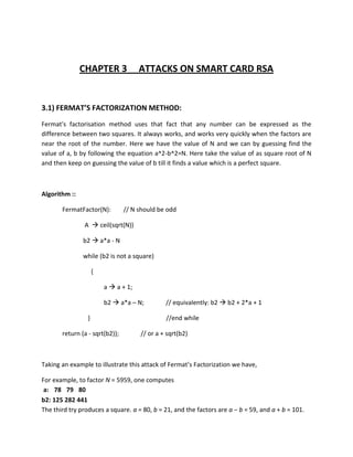 CHAPTER 3              ATTACKS ON SMART CARD RSA


3.1) FERMAT’S FACTORIZATION METHOD:
Fermat's factorisation method uses that fact that any number can be expressed as the
difference between two squares. It always works, and works very quickly when the factors are
near the root of the number. Here we have the value of N and we can by guessing find the
value of a, b by following the equation a^2-b^2=N. Here take the value of as square root of N
and then keep on guessing the value of b till it finds a value which is a perfect square.



Algorithm ::

       FermatFactor(N):         // N should be odd

               A  ceil(sqrt(N))

               b2  a*a - N

               while (b2 is not a square)

                     {

                         a  a + 1;

                         b2  a*a – N;         // equivalently: b2  b2 + 2*a + 1

                 }                             //end while

       return (a - sqrt(b2));         // or a + sqrt(b2)



Taking an example to illustrate this attack of Fermat’s Factorization we have,

For example, to factor N = 5959, one computes
 a: 78 79 80
b2: 125 282 441
The third try produces a square. a = 80, b = 21, and the factors are a − b = 59, and a + b = 101.
 