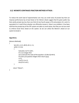 3.2) WEINER’S CONTINUES FRACTION METHOD ATTACK :


To reduce the work load of exponentiation one may use small value of private key that can
improve performance by at least factor of 10. Weiner attack suggest that for given public key
that satisfy private key less than one third of one fourth power of N and product of e and d is
equivalent to 1 mod N than attacker can efficiently recover d. Now in our problem, it has been
told that the private key of the CRT system are taken as small values. But they are not too small
to enforce brute force attack on the system. So we can utilize the Weiner’s attack on our
system to break it.



Algorithms:

Weiners Method()
{
      Set c0=1, c1=1, d0=0, d1=1, i=1;
      while i<=m do
      {
              Calculate z=(ci*e-1)/di ;
              If z is an integer then
              Let p and q be the roots of the equation: x2-(Nz+1)x+N=0;
              If p and q are positive integers then return (p,q);
              i=i+1;
              ci=qi*ci-1+ci-2;
              di=qi*di-1+di-2;
      }

       return “failure”;
}
 