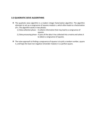 3.3 QUADRATIC SIEVE ALGORITHMS

  The quadratic sieve algorithm is a modern integer factorization algorithm. The algorithm
   attempts to set up a congruence of squares modulo n, which often leads to a factorization
   of n. The algorithm works in two phases:
     1.) Data collection phase -- It collects information that may lead to a congruence of
                                  squares.
     2.) Data processing phase-- It puts all the data it has collected into a matrix and solves it
                                  to obtain a congruence of squares.

  The naive approach to finding a congruence of squares is to pick a random number, square
   it, and hope the least non-negative remainder modulo n is a perfect square.
 