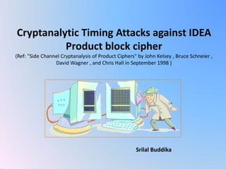 Cryptanalytic Timing Attacks against IDEA Product block cipher 
(Ref: "Side Channel Cryptanalysis of Product Ciphers" by John Kelsey , Bruce Schneier , David Wagner , and Chris Hall in September 1998 ) 
Srilal Buddika  