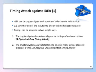 10 
IDEAcanbecryptanalyzedwithapieceofside-channelinformation 
E.g.Whetheroneoftheinputsintooneofthemultiplicationsiszero 
Timingscanbeacquiredintwosimpleways: 
1.The cryptanalyst makes extremely precise timings of each encryption (A Ciphertext-Only Timing Attack) 
2.The cryptanalyst measures total time to encrypt many similar plaintext blocks at a time (An Adaptive Chosen Plaintext Timing Attack) Timing Attack against IDEA (1)  