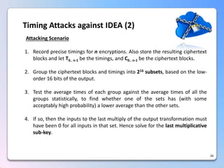 11Timing Attacks against IDEA (2) Attacking Scenario 
1.Recordprecisetimingsfornencryptions.AlsostoretheresultingciphertextblocksandletT0..n-1bethetimings,andC0..n-1betheciphertextblocks. 
2.Grouptheciphertextblocksandtimingsinto216subsets,basedonthelow- order16bitsoftheoutput. 
3.Testtheaveragetimesofeachgroupagainsttheaveragetimesofallthegroupsstatistically,tofindwhetheroneofthesetshas(withsomeacceptablyhighprobability)aloweraveragethantheothersets. 
4.Ifso,thentheinputstothelastmultiplyoftheoutputtransformationmusthavebeen0forallinputsinthatset.Hencesolveforthelastmultiplicativesub-key.  