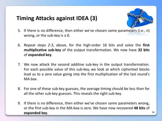 12Timing Attacks against IDEA (3) 
5.Ifthereisnodifference,theneitherwe'vechosensomeparameters(i.e.,n) wrong,orthesub-keyisa0. 
6.Repeatsteps2-3,above,forthehigh-order16bitsandsolvethefirstmultiplicativesub-keyoftheoutputtransformation.Wenowhave32bitsofexpandedkey. 
7.Wenowattackthesecondadditivesub-keyintheoutputtransformation. Foreachpossiblevalueofthissub-key,welookatwhichciphertextblocksleadustoazerovaluegoingintothefirstmultiplicationofthelastround'sMAbox. 
8.Foroneofthesesub-keyguesses,theaveragetimingshouldbelessthanforalltheothersub-keyguesses.Thisrevealstherightsub-key. 
9.Ifthereisnodifference,theneitherwe'vechosensomeparameterswrong, orthefirstsub-keyintheMA-boxiszero.Wehavenowrecovered48bitsofexpandedkey.  