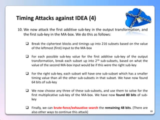 13Timing Attacks against IDEA (4) 
10.Wenowattackthefirstadditivesub-keyintheoutputtransformation,andthefirstsub-keyintheMA-box.Wedothisasfollows: 
Breaktheciphertextblocksandtimingsupinto216subsetsbasedonthevalueoftheleftmost(first)inputtotheMA-box 
Foreachpossiblesub-keyvalueforthefirstadditivesub-keyoftheoutputtransformation,breakeachsubsetupinto216sub-subsets,basedonwhatthevalueofthesecondMA-boxinputwouldbeifthisweretherightsub-key 
Fortherightsub-key,eachsubsetwillhaveonesub-subsetwhichhasasmallertimingvaluethanalltheothersub-subsetsinthatsubset.Wehavenowfound64bitsofsub-key 
Wenowchooseanythreeofthesesub-subsets,andusethemtosolveforthefirstmultiplicativesub-keyoftheMA-box.Wehavenowfound80bitsofsub- key 
Finally,wecanbrute-force/exhaustivesearchtheremaining48bits.(Therearealsootherwaystocontinuethisattack)  