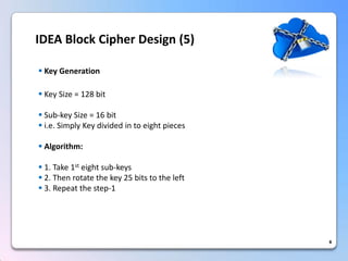 8IDEA Block Cipher Design (5) 
KeyGeneration 
KeySize=128bit 
Sub-keySize=16bit 
i.e.SimplyKeydividedintoeightpieces 
Algorithm: 
1.Take1steightsub-keys 
2.Thenrotatethekey25bitstotheleft 
3.Repeatthestep-1  