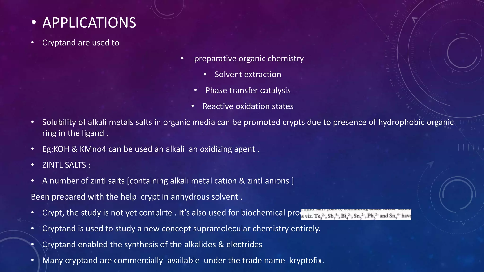 • APPLICATIONS
• Cryptand are used to
• preparative organic chemistry
• Solvent extraction
• Phase transfer catalysis
• Reactive oxidation states
• Solubility of alkali metals salts in organic media can be promoted crypts due to presence of hydrophobic organic
ring in the ligand .
• Eg:KOH & KMno4 can be used an alkali an oxidizing agent .
• ZINTL SALTS :
• A number of zintl salts [containing alkali metal cation & zintl anions ]
Been prepared with the help crypt in anhydrous solvent .
• Crypt, the study is not yet complrte . It’s also used for biochemical process involving metal ions.
• Cryptand is used to study a new concept supramolecular chemistry entirely.
• Cryptand enabled the synthesis of the alkalides & electrides
• Many cryptand are commercially available under the trade name kryptofix.
 