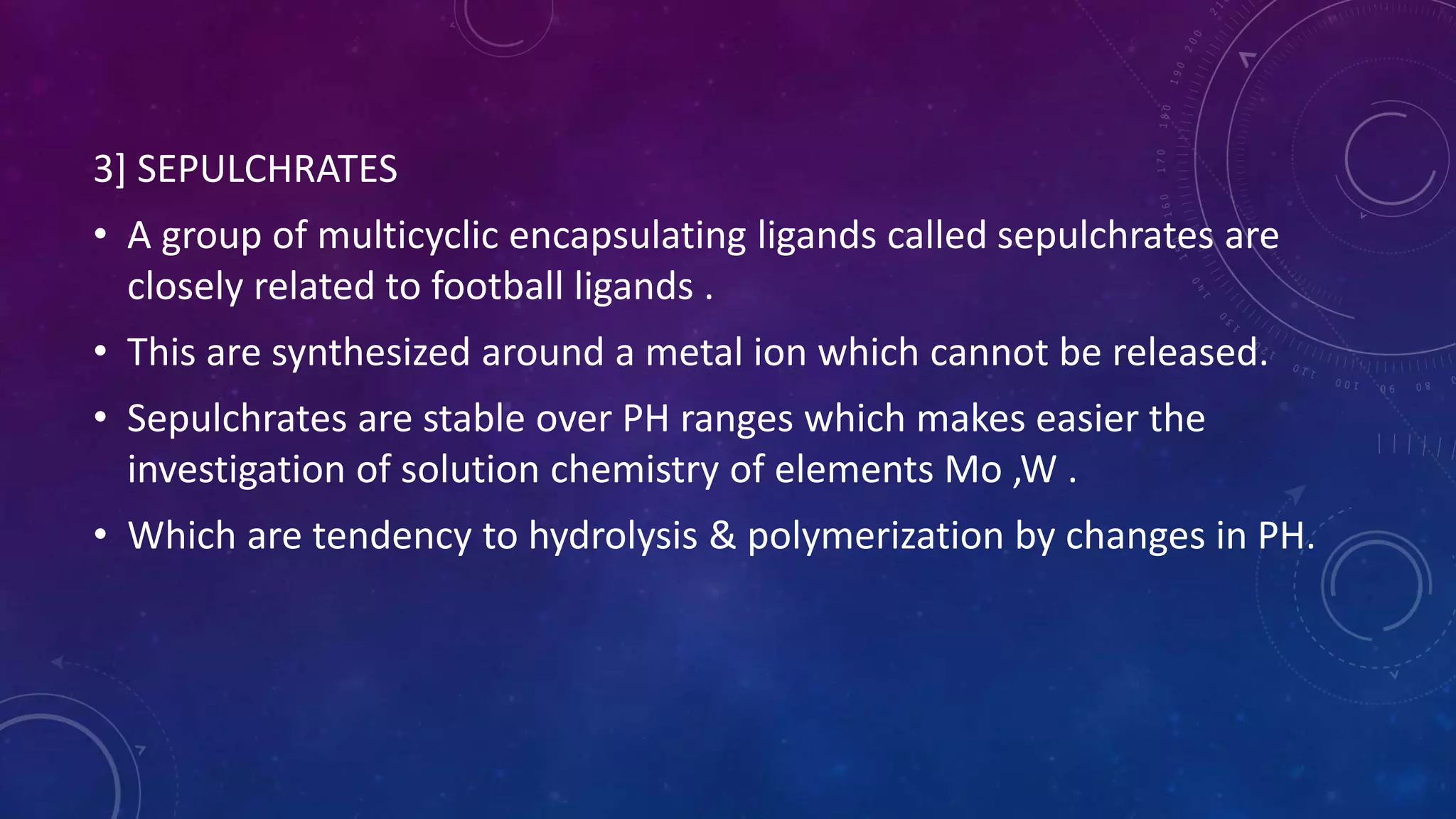 3] SEPULCHRATES
• A group of multicyclic encapsulating ligands called sepulchrates are
closely related to football ligands .
• This are synthesized around a metal ion which cannot be released.
• Sepulchrates are stable over PH ranges which makes easier the
investigation of solution chemistry of elements Mo ,W .
• Which are tendency to hydrolysis & polymerization by changes in PH.
 