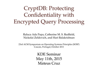 CryptDB: Protecting
Conﬁdentiality with
Encrypted Query Processing
Raluca Ada Popa, Catherine M. S. Redﬁeld,
Nickolai Zeldovich, and Hari Balakrishnan
23rd ACM Symposium on Operating Systems Principles (SOSP)
Cascais, Portugal, October 2011
KDE Seminar
May 11th, 2015
Mateus Cruz
 