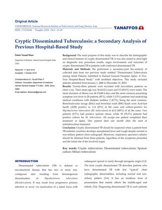 Original Article
2020 NRITLD, National Research Institute of Tuberculosis and Lung Disease, Iran
ISSN: 1735-0344 Tanaffos 2020; 19(1): 45-49
Cryptic Disseminated Tuberculosis: a Secondary Analysis of
Previous Hospital-Based Study
Fahmi Yousef Khan Background: The main purpose of this study was to describe the demographic
and clinical features of cryptic disseminated TB; it was also aimed to shed light
on diagnostic test, procedure results, organ involvement, and outcomes of
cryptic disseminated TB in patients with confirmed disseminated TB.
Materials and Methods: We performed a secondary post hoc analysis of
collected data from our previous study entitled “Disseminated Tuberculosis
among Adult Patients Admitted to Hamad General Hospital, Qatar: A Five-
Year Hospital-Based Study” with modified objectives. This study included
patients admitted from January 1, 2006 to December 31, 2010.
Results: Twenty-three patients were recruited with non-miliary patterns on
chest x-ray. Their mean age was 34.4±12.6 years and 15 (65.6%) were males. The
mean duration of illness was 46.13±48.4 days and the most common presenting
symptom was fever in 20 patients (87%), while 3 (13%) patients had underlying
medical conditions with diabetes mellitus 2 (8.7%), being the most common.
Bronchoalveolar lavage (BAL) and bronchial wash (BW) fluids were Acid-fast
bacilli (AFB) positive in 1/4 (25%) of the cases and culture-positive for
Mycobacterium tuberculosis (M. tuberculosis) in 4/4 (100%) of all the cases. Two
patients (8.7%) had positive sputum smear, while 18 (78.3%) patients had
positive culture for M. tuberculosis. All except one patient completed their
treatment in Qatar. One patient died one month after the start of
antituberculous treatment.
Conclusion: Cryptic disseminated TB should be suspected when a patient from
TB-endemic countries develops unexplained fever and cough despite normal or
non-miliary pattern chest radiograph. Moreover, respiratory specimen cultures
should be obtained from these patients, regardless of the symptoms presented
and the initial site of the involved organ.
Key words: Cryptic tuberculosis; Disseminated tuberculosis; Sputum
culture; Miliary tuberculosis
Department of Medicine, Hamad General Hospital, Doha-
Qatar
Received: 11 April 2019
Accepted: 1 October 2019
Correspondence to: Yousef Khan F
Address: Consultant, Department of medicine/
Hamad General Hospital, P.O.Box : 3050, Doha-
Qatar
Email address: fakhanqal@gmail.com
INTRODUCTION
Disseminated tuberculosis (TB) is defined as
mycobacterial disease that has two or more non-
contiguous sites resulting from hematogenous
dissemination of Mycobacterium tuberculosis
(M.tuberculosis). It may result from progressive primary
infection or occur via reactivation of a latent focus with
subsequent spread or rarely through iatrogenic origin (1,2).
The term cryptic disseminated TB describes patients who
have disseminated TB with less “typical” chest
radiographic abnormalities, including normal and non-
miliary pattern (3-6). It has an insidious form of
presentation that mainly affects the middle-aged and
elderly (3,4). Diagnosing disseminated TB in such patients
TANAFFOS
 