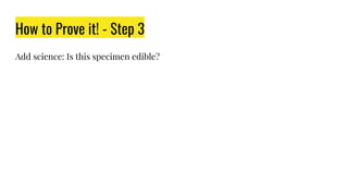 How to Prove it! - Step 3
Add science: Is this specimen edible?
 