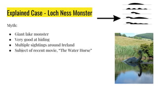 Explained Case - Loch Ness Monster
Myth:
● Giant lake monster
● Very good at hiding
● Multiple sightings around Ireland
● Subject of recent movie, “The Water Horse”
 