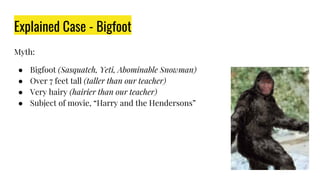Explained Case - Bigfoot
Myth:
● Bigfoot (Sasquatch, Yeti, Abominable Snowman)
● Over 7 feet tall (taller than our teacher)
● Very hairy (hairier than our teacher)
● Subject of movie, “Harry and the Hendersons”
 