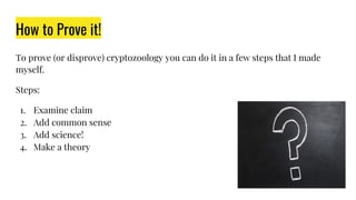 How to Prove it!
To prove (or disprove) cryptozoology you can do it in a few steps that I made
myself.
Steps:
1. Examine claim
2. Add common sense
3. Add science!
4. Make a theory
 