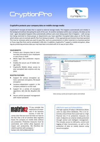 CryptionPro
CryptioPro protects your company data on mobile storage media

CryptionPro® encrypts all data that is copied to external storage media. This happens automatically and reliably in
the background without disrupting the work of the user. At another workplace within your company, the data can be
read - again decryption happens fully automatically without users even being aware that it happens – with encryp-
tion being restricted to those groups or departments you have specified. Encrypted takes place at the file level,
which allows users to exclude specific files from being encrypted – if the appropriate permissions have been granted.
This may be necessary when you want to pass files, such as a presentations or other materials to a business partner
or if you copy files from and to somebody’s USB-stick. In addition, CryptionPro ® support a mobile encryption, allow-
ing you protecting sensitive data you may have been entrusted with on its way to your office.


YOUR BENEFITS
   Protects your company data or sensi-
   tive data entrusted to your employees
   in case of loss or theft
   Meets legal data protection require-
   ments
   Enables the secure use of mobile stor-
   age media
   CryptionPo Mobile allows access to
   your encrypted data anytime and any
   place

SELECTED FEATURES
    Support for various encryption op-
    tions: automatic encryption, file-based
    encryption
    Location-independent support: in the
    company network or on the road
    Support for a variety of encryption
    algorithms: AES 256 Bit; Blowfish 256
    Bit                                                        Select among a variety of encryption options and methods
    Secure central password management
    with master password




                           "If you consider the                     USB Ports open up Vulnerabilities
                           importance of corpo-                     The high capacity of today's USB devices allows
                           rate IT for business                     users to copy entire databases. This is an ex-
                           success, it soon be-                     tremely critical threat that could lead to a high
 comes clear that we must not close our eyes to                     financial loss if no protective measures are
 the fact that a lot of sensitive data regularly                    taken. Endpoints can only be reliably protected
 leaves the company on mobile disks without                         through central and intelligent management.
 any protection. Protective measures must be                        This includes access to USB ports, control and
 automated, and neither allow bypasses nor                          logging of data transmissions, as well as the
 impact user productivity. We therefore de-                         protection of data on mobile devices using
 cided to partner with cynapspro. "                                 secure encryption.
 Herbert Uhl, CEO of Matrix42 AG
 