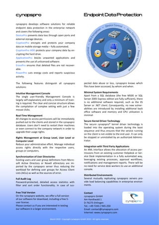 cynapspro                                                           Endpoint Data Protection

cynapspro develops software solutions for reliable
endpoint data protection in the enterprise network
and covers the following areas:
DevicePro prevents data loss through open ports and
external storage devices.
CryptionPro encrypts and protects your company
data on mobile storage media – fully automated.
CryptionPro HDD protects your company data by en-
crypting the hard drive.
ApplicationPro blocks unwanted applications and
prevents the use of unlicensed software.
ErasePro ensures that deleted files are not recover-
able.
PowerPro cuts energy costs and reports suspicious
activity.

The following features distinguish all cynapspro                    pected data abuse or loss, cynapspro knows which
solutions:                                                          files have been accessed, by whom and when.

Intuitive Management Console                                        Minimal System Requirements
The single user-friendly Management Console is                      Apart from a SQL database (the free MSDE or SQL
largely self-explanatory and only a minimum of train-               Server 2005 Express edition are fully sufficient), there
ing is required. The clear and concise structure allows             is no additional software required, such as the IIS
the compilation of complex setting with just a few                  Server or .NET client. Consequently, no new vulner-
mouse clicks.                                                       abilities are introduced by installing additional back
                                                                    office software and memory and CPU utilization is
Real-Time Management                                                minimal.
All changes to access permissions will be immediately
pushed out to the clients and stored in the cynapspro               Secure Kernel Driver Technology
database. Users don’t need to restart their machines                The secure cynapspro® kernel driver technology is
or even connect to the company network in order to                  loaded into the operating system during the boot
upgrade their usage rights.                                         sequence and thus ensures that the service running
                                                                    on the client is not visible to the end user. It can only
Rights Management at Group Level, User Level or                     be stopped or uninstalled by an authorized Adminis-
Computer Level                                                      trator.
Reduce your administrative effort. Manage individual
access rights directly with the respective users,                   Integration with Third Party Applications
groups or computers.                                                An XML interface allows the allocation of access per-
                                                                    missions from an existing customer Helpdesk or Ser-
Synchronization of User Directories                                 vice Desk implementation in a fully automated way,
Existing users and user group definitions from Micro-               leveraging existing processes, approval workflows,
soft Active Directory or Novell eDirectory are im-                  notifications and management reports. There will be
ported by the cynapspro server thus reducing the                    no need for service desk workers to use an additional
workload for defining user groups for Access Client                 console.
Lists (ACLs) as well as the sources of error.
                                                                    Distributed Environments
Full Audit Log                                                      Several mutually replicating cynapspro servers pro-
Password-protected, detailed access statistics with                 vide load balancing capabilities in enterprise environ-
filter and sort order functionality. In case of sus-                ments.

Free Trial Version                                                  Contact
On the cynapspro website, we offer a full version                   cynapspro GmbH
of our software for download, including a free 5-                   Am Hardtwald 1
user license.                                                       D-76275 Ettlingen
Please contact us if you are interested in testing                  Tel.: +49 7243 / 945-250
our software in a larger environment.                               Email: contact@cynapspro.com
                                                                    Internet: www.cynapspro.com

                                March 2010 - Copyright cynapspro GmbH 2010—All rights reserved.
 