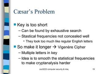 Cæsar’s Problem Key is too short Can be found by exhaustive search Stastical frequencies not concealed well They look too much like regular English letters So make it longer     Vigenère Cipher Multiple letters in key Idea is to smooth the statistical frequencies to make cryptanalysis harder 
