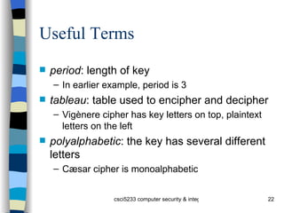Useful Terms period : length of key In earlier example, period is 3 tableau : table used to encipher and decipher Vigènere cipher has key letters on top, plaintext letters on the left polyalphabetic : the key has several different letters Cæsar cipher is monoalphabetic 