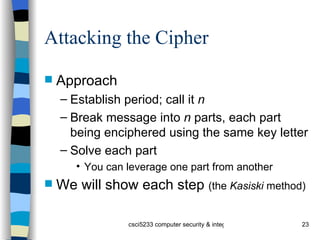 Attacking the Cipher  Approach Establish period; call it  n Break message into  n  parts, each part being enciphered using the same key letter Solve each part You can leverage one part from another We will show each step  (the  Kasiski  method) 