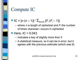 Compute IC IC = [ n  ( n  – 1)] –1   0≤ i ≤25  [ F i  ( F i  – 1)] where  n  is length of ciphertext and  F i  the number of times character  i  occurs in ciphertext Here, IC = 0.043 Indicates a key of slightly more than 5 A statistical measure, so it can be in error, but it agrees with the previous estimate (which was 6) 