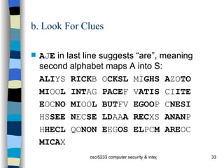 b. Look For Clues A J E  in last line suggests “are”, meaning second alphabet maps A into S: ALI YS  RICK B O CKSL  MI GHS A ZO TO MI OO L INT AG  PACE F V ATIS  CI ITE E OC NO MI OO L BUT FV  EGOO P C NESI HS SEE N EC SE LD AA A REC XS  ANAN P H HECL  QO NON E EG OS EL PC M ARE OC MICA X 