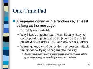 One-Time Pad A Vigenère cipher with a random key at least as long as the message Provably unbreakable Why? Look at ciphertext  DXQR . Equally likely to correspond to plaintext  DOIT  (key  AJIY ) and to plaintext  DONT  (key  AJDY ) and any other 4 letters Warning: keys  must  be random, or you can attack the cipher by trying to regenerate the key Approximations, such as using pseudorandom number generators to generate keys, are  not  random 