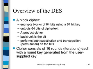 Overview of the DES A block cipher: encrypts blocks of 64 bits using a 64 bit key outputs 64 bits of ciphertext A product cipher basic unit is the bit performs both substitution and transposition (permutation) on the bits Cipher consists of 16 rounds (iterations) each with a round key generated from the user-supplied key 