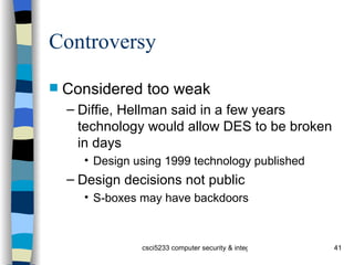 Controversy Considered too weak Diffie, Hellman said in a few years technology would allow DES to be broken in days Design using 1999 technology published Design decisions not public S-boxes may have backdoors 