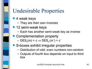 Undesirable Properties 4 weak keys They are their own inverses 12 semi-weak keys Each has another semi-weak key as inverse Complementation property DES k ( m ) =  c     DES k´ ( m´ ) =  c´ S-boxes exhibit irregular properties Distribution of odd, even numbers non-random Outputs of fourth box depends on input to third box 