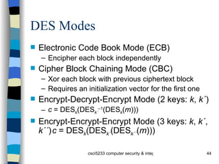 DES Modes Electronic Code Book Mode (ECB) Encipher each block independently Cipher Block Chaining Mode (CBC) Xor each block with previous ciphertext block Requires an initialization vector for the first one Encrypt-Decrypt-Encrypt Mode (2 keys:  k ,  k´ ) c  = DES k (DES k´ –1 (DES k ( m ))) Encrypt-Encrypt-Encrypt Mode (3 keys:  k ,  k´ ,  k´´ ) c  = DES k (DES k´ (DES k´´ ( m ))) 