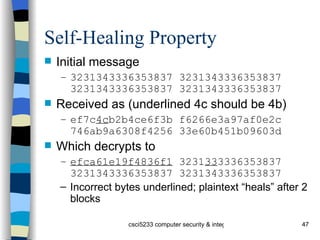 Self-Healing Property Initial message 3231343336353837 3231343336353837 3231343336353837 3231343336353837   Received as (underlined 4c should be 4b) ef7c 4c b2b4ce6f3b f6266e3a97af0e2c 746ab9a6308f4256 33e60b451b09603d Which decrypts to efca61e19f4836f1  3231 33 3336353837 3231343336353837 3231343336353837 Incorrect bytes underlined; plaintext “heals” after 2 blocks 