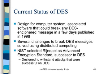 Current Status of DES Design for computer system, associated software that could break any DES-enciphered message in a few days published in 1998 Several challenges to break DES messages solved using distributed computing NIST selected Rijndael as Advanced Encryption Standard, successor to DES Designed to withstand attacks that were successful on DES 