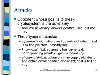 Attacks Opponent whose goal is to break cryptosystem is the  adversary Assume adversary knows algorithm used, but not key Three types of attacks: ciphertext only : adversary has only ciphertext; goal is to find plaintext, possibly key known plaintext : adversary has ciphertext, corresponding plaintext; goal is to find key chosen plaintext : adversary may supply plaintexts and obtain corresponding ciphertext; goal is to find key 