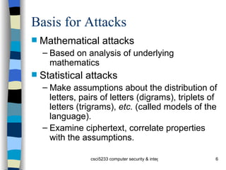 Basis for Attacks Mathematical attacks Based on analysis of underlying mathematics Statistical attacks Make assumptions about the distribution of letters, pairs of letters (digrams), triplets of letters (trigrams),  etc.  (called models of the language).  Examine ciphertext, correlate properties with the assumptions. 