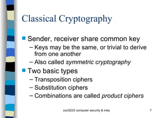 Classical Cryptography Sender, receiver share common key Keys may be the same, or trivial to derive from one another Also called  symmetric cryptography Two basic types Transposition ciphers Substitution ciphers Combinations are called  product ciphers 