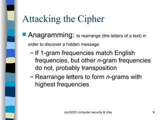 Attacking the Cipher Anagramming:  to rearrange (the letters of a text) in order to discover a hidden message   If 1-gram frequencies match English frequencies, but other  n -gram frequencies do not, probably transposition Rearrange letters to form  n -grams with highest frequencies 